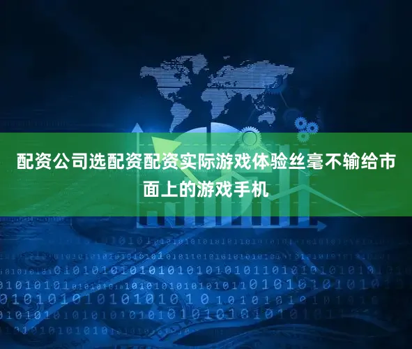 配资公司选配资配资实际游戏体验丝毫不输给市面上的游戏手机
